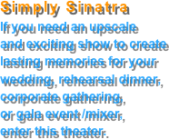 Simply Sinatra
If you need an upscale
and exciting show to create lasting memories for your wedding, rehearsal dinner,
corporate gathering,
or gala event /mixer,
enter this theater.