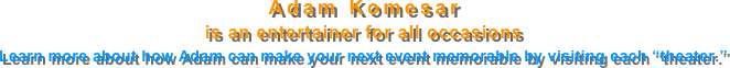 Adam Komesar
is an entertainer for all occasions
Learn more about how Adam can make your next event memorable by visiting each “theater.”