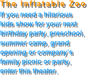 The Inflatable Zoo
If you need a hilarious 
kids show for your next 
birthday party, preschool,
summer camp, grand 
opening or company’s 
family picnic or party,
enter this theater.